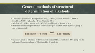 General methods of structural
determination of alkaloids
 Then check (alcoholic-OH or phenolic –OH) + FeCl3 = color phenolic –OH Or if
Soluble in NaOH = phenolic – If not Phenolic –OH:
 Alkaloid +H2SO4 -> unsaturated + KMNO4 -> aldehyde or ketone or acid
 If Primary amines are present in an alkaloids also give this test. Then Hydroxyl group is
can be determined.
 Excess of Alkali is estimated by titration with standard HCl. Number of -OH group can be
calculated from the volume of Alkali used for Hydrolysis.
20
 