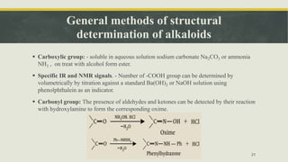 General methods of structural
determination of alkaloids
 Carboxylic group: - soluble in aqueous solution sodium carbonate Na2CO3 or ammonia
NH3 , on treat with alcohol form ester.
 Specific IR and NMR signals. - Number of -COOH group can be determined by
volumetrically by titration against a standard Ba(OH)2 or NaOH solution using
phenolphthalein as an indicator.
 Carbonyl group: The presence of aldehydes and ketones can be detected by their reaction
with hydroxylamine to form the corresponding oxime.
21
 
