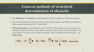 General methods of structural
determination of alkaloids
 The aldehydes and ketones are distinguished by their oxidation or reduction products.
 The carbonyl groups of aldehyde, ketone and carboxyl groups are further confirmed by
their spectral data such as IR, UV and NMR.
 Methoxyle group: determination by Zeisel method: When methoxy group present in a
alkaloids treated with HI at 1260C perform methyl iodide which can treated further with
silver nitrite to perform silver iodide precipitate. Which estimated gravimetrically : e.g..
Papavarine.
23
 