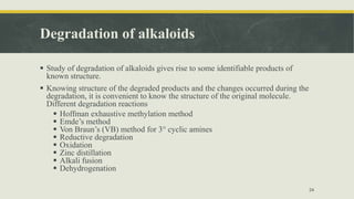 Degradation of alkaloids
 Study of degradation of alkaloids gives rise to some identifiable products of
known structure.
 Knowing structure of the degraded products and the changes occurred during the
degradation, it is convenient to know the structure of the original molecule.
Different degradation reactions
 Hoffman exhaustive methylation method
 Emde’s method
 Von Braun’s (VB) method for 3° cyclic amines
 Reductive degradation
 Oxidation
 Zinc distillation
 Alkali fusion
 Dehydrogenation
24
 