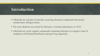 Introduction
 Alkaloids are a group of naturally occurring chemical compounds that mostly
contain basic nitrogen atoms.
 The term alkaloid was coined by Meissner, a German pharmacist, in 1819.
 Alkaloids are cyclic organic compounds containing nitrogen in a negative state of
oxidation with limited distribution among living organisms.
3
 