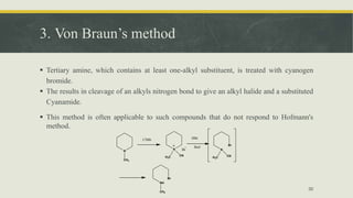 3. Von Braun’s method
 Tertiary amine, which contains at least one-alkyl substituent, is treated with cyanogen
bromide.
 The results in cleavage of an alkyls nitrogen bond to give an alkyl halide and a substituted
Cyanamide.
 This method is often applicable to such compounds that do not respond to Hofmann's
method.
30
N
CH3
CNBr
N
H3C CN
Br
HBr
Boil
N
Br
H3C CN
NH
Br
CH3
 