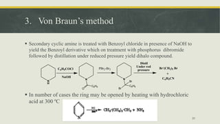 3. Von Braun’s method
 Secondary cyclic amine is treated with Benzoyl chloride in presence of NaOH to
yield the Benzoyl derivative which on treatment with phosphorus dibromide
followed by distillation under reduced pressure yield dihalo compound.
 In number of cases the ring may be opened by heating with hydrochloric
acid at 300 ºC
31
N
H
C6H5COCl
NaOH
N
C6H5
O
N
C6H5
Br
Br
PBr2-Br2 Br-
(CH2)5 Br
C6H5CN
Distil
Under red
pressure
 