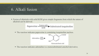 6. Alkali fusion
 Fusion of alkaloids with solid KOH gives simple fragments from which the nature of
alkaloid can be derived.
 The reaction indicates papaverine is containing isoquinoline nucleus.
 The reaction indicates adrenaline is a monosubstituted catechol derivative.
34
 