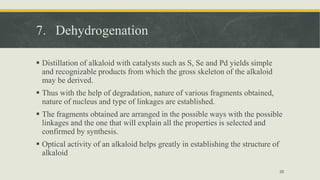 7. Dehydrogenation
 Distillation of alkaloid with catalysts such as S, Se and Pd yields simple
and recognizable products from which the gross skeleton of the alkaloid
may be derived.
 Thus with the help of degradation, nature of various fragments obtained,
nature of nucleus and type of linkages are established.
 The fragments obtained are arranged in the possible ways with the possible
linkages and the one that will explain all the properties is selected and
confirmed by synthesis.
 Optical activity of an alkaloid helps greatly in establishing the structure of
alkaloid
35
 
