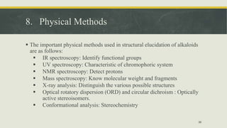8. Physical Methods
 The important physical methods used in structural elucidation of alkaloids
are as follows:
 IR spectroscopy: Identify functional groups
 UV spectroscopy: Characteristic of chromophoric system
 NMR spectroscopy: Detect protons
 Mass spectroscopy: Know molecular weight and fragments
 X-ray analysis: Distinguish the various possible structures
 Optical rotatory dispersion (ORD) and circular dichroism : Optically
active stereoisomers.
 Conformational analysis: Stereochemistry
36
 