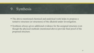 9. Synthesis
 The above-mentioned chemical and analytical work helps to propose a
tentative structure (or structures) of the alkaloid under investigation.
 Synthesis always gives additional evidence for the assigned structure even
though the physical methods (mentioned above) provide final proof of the
proposed structure.
37
 