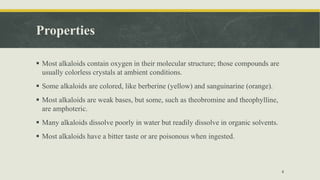 Properties
 Most alkaloids contain oxygen in their molecular structure; those compounds are
usually colorless crystals at ambient conditions.
 Some alkaloids are colored, like berberine (yellow) and sanguinarine (orange).
 Most alkaloids are weak bases, but some, such as theobromine and theophylline,
are amphoteric.
 Many alkaloids dissolve poorly in water but readily dissolve in organic solvents.
 Most alkaloids have a bitter taste or are poisonous when ingested.
4
 