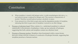 Constitution
iii. When morphine is treated with halogen acids, it yields monohalogeno derivative, i.e.,
one hydroxyl group is replaced by halogen acid. This reaction is characteristic of
alcohol. Therefore second hydroxyl group is alcoholic in nature.
iv. From unreactivity of the third oxygen atom and the degradation product of morphine,
indicating that third oxygen atom of morphine is present as an ether linkage.
4. Presence of ethylenic bond: When codeine (i.e., methylated morphine) is reduced
catalytically in the presence of palladium, it takes up one molecule of hydrogen,
suggesting that both codeine and morphine contain one ethylenic bond.
5. Presence of benzene nucleus: Morphine when brominated yields a mono-bromo
derivative along with the evolution of a molecule of hydrogen bromide, suggesting that
morphine possesses a benzene nucleus.
41
 