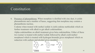 Constitution
6. Presence of phenanthrene: When morphine is distilled with zinc dust, it yields
phenanthrene and a number of bases, suggesting that morphine may contain a
phenanthrene nucleus.
Codeine when treated with methyl iodide it yield codeine methiodide which on
further treatment with alkali to get alkali codeimethine.
Alpha codeimethine on alkali treatment gives beta codeimethine. Either of these
two isomer is treated with methyl iodide followed by alkali yield methyl
morphenol which is treated with hydrogen bromide gives morphenol which on
reduction with sodium and alcohol gives morphol.
42
 
