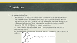 Constitution
7. Structure of morphine:
i. As pointed out earlier that morphine forms monobromo derivative with bromine
and monosodium salt with sodium hydroxide, indicating that morphine contains
one benzenoid structure. Further as ethylene is formed as one of the product in the
exhaustive methylation of alpha codeimethine and dimethyl amino ethanol is
formed so CH2-CH2-N-CH3 must be present in morphine.
As it also contains double bond and tertiary nitrogen atom partial structure for
morphine was given.
On taking all these facts in view, the partial structure of morphine may be written as
follows:
43
 