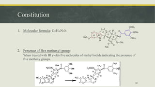 Constitution
1. Molecular formula: C33H40N209
2. Presence of five methoxyl group:
When treated with Hl yields five molecules of methyl iodide indicating the presence of
five methoxy groups.
52
 