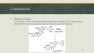 Constitution
3. Nature of ‘N’ atom:
It is weak base. Both N atoms are inside the ring system. it does not have any hydroxyl
group but forms monoacetyl derivative​ one N atom is present as NH group.
53
 