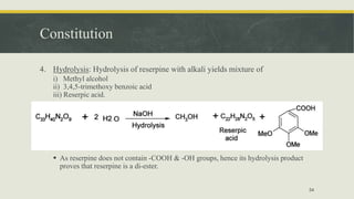 Constitution
4. Hydrolysis: Hydrolysis of reserpine with alkali yields mixture of
i) Methyl alcohol
ii) 3,4,5-trimethoxy benzoic acid
iii) Reserpic acid.
 As reserpine does not contain -COOH & -OH groups, hence its hydrolysis product
proves that reserpine is a di-ester.
54
 
