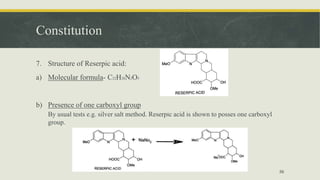 Constitution
7. Structure of Reserpic acid:
a) Molecular formula- C22H28N2O5
b) Presence of one carboxyl group
By usual tests e.g. silver salt method. Reserpic acid is shown to posses one carboxyl
group.
56
 