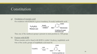 Constitution
g) Oxidation of reserpic acid
On oxidation with KMnO4 it gives 4-methoxy N-oxalyl anthranilic acid.
Thus one of the methoxyl group is present in meta position to -NH group
h) Fusion with KOH
When reserpic acid is fused with KOH it yields 5-hydroxy isophthalic acid.
One of the acidic groups of isophthalic acid must be
59
 