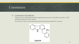 Constitution
d) Condensation with aldehydes
Yobyrine gives condensation products suggesting the presence of pyridine ring with a -CH2
substitution adjacent to the nitrogen.
On the basis of above facts following structure has been postulated for yobyrine.
63
 