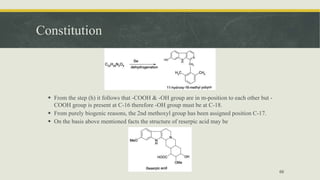 Constitution
 From the step (h) it follows that -COOH & -OH group are in m-position to each other but -
COOH group is present at C-16 therefore -OH group must be at C-18.
 From purely biogenic reasons, the 2nd methoxyl group has been assigned position C-17.
 On the basis above mentioned facts the structure of reserpic acid may be
66
 