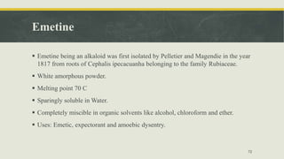 Emetine
 Emetine being an alkaloid was first isolated by Pelletier and Magendie in the year
1817 from roots of Cephalis ipecacuanha belonging to the family Rubiaceae.
 White amorphous powder.
 Melting point 70 C
 Sparingly soluble in Water.
 Completely miscible in organic solvents like alcohol, chloroform and ether.
 Uses: Emetic, expectorant and amoebic dysentry.
72
 