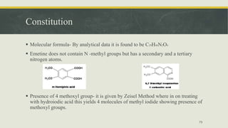 Constitution
 Molecular formula- By analytical data it is found to be C29H40N2O4
 Emetine does not contain N -methyl groups but has a secondary and a tertiary
nitrogen atoms.
 Presence of 4 methoxyl group- it is given by Zeisel Method where in on treating
with hydroiodic acid this yields 4 molecules of methyl iodide showing presence of
methoxyl groups.
73
 