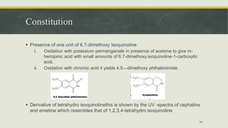 Constitution
 Presence of one unit of 6.7-dimethoxy Isoquinoline
i. Oxidation with potassium permanganate in presence of acetone to give m-
hemipinic acid with small amounts of 6.7-dimethoxy.isoquinoline-1-carboxylic
acid.
ii. Oxidation with chromic acid it yields 4,5—dimethoxy phthalonimide.
 Derivative of tetrahydro isoquinolinethis is shown by the UV -spectra of cephaline
and emetine which resembles that of 1,2,3,4-tetrahydro isoquinoline
74
 