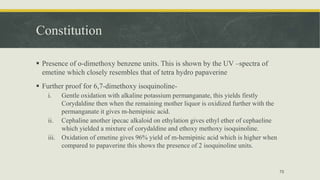 Constitution
 Presence of o-dimethoxy benzene units. This is shown by the UV –spectra of
emetine which closely resembles that of tetra hydro papaverine
 Further proof for 6,7-dimethoxy isoquinoline-
i. Gentle oxidation with alkaline potassium permanganate, this yields firstly
Corydaldine then when the remaining mother liquor is oxidized further with the
permanganate it gives m-hemipinic acid.
ii. Cephaline another ipecac alkaloid on ethylation gives ethyl ether of cephaeline
which yielded a mixture of corydaldine and ethoxy methoxy isoquinoline.
iii. Oxidation of emetine gives 96% yield of m-hemipinic acid which is higher when
compared to papaverine this shows the presence of 2 isoquinoline units.
75
 
