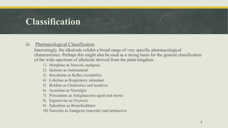Classification
iii. Pharmacological Classification
Interestingly, the alkaloids exhibit a broad range of very specific pharmacological
characteristics. Perhaps this might also be used as a strong basis for the general classification
of the wide-spectrum of alkaloids derived from the plant kingdom.
1) Morphine as Narcotic analgesic
2) Quinine as Antimalarial
3) Strychnine as Reflex excitability
4) Lobeline as Respiratory stimulant
5) Boldine as Choleretics and laxatives
6) Aconitine as Neuralgia
7) Pilocarpine as Antiglaucoma agent and miotic
8) Ergonovine as Oxytocic
9) Ephedrine as Bronchodilator
10) Narceine as Analgesic (narcotic) and antitussive
8
 