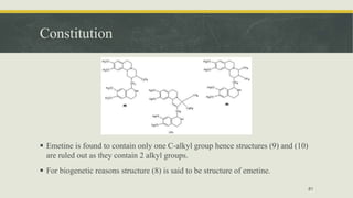 Constitution
 Emetine is found to contain only one C-alkyl group hence structures (9) and (10)
are ruled out as they contain 2 alkyl groups.
 For biogenetic reasons structure (8) is said to be structure of emetine.
81
 
