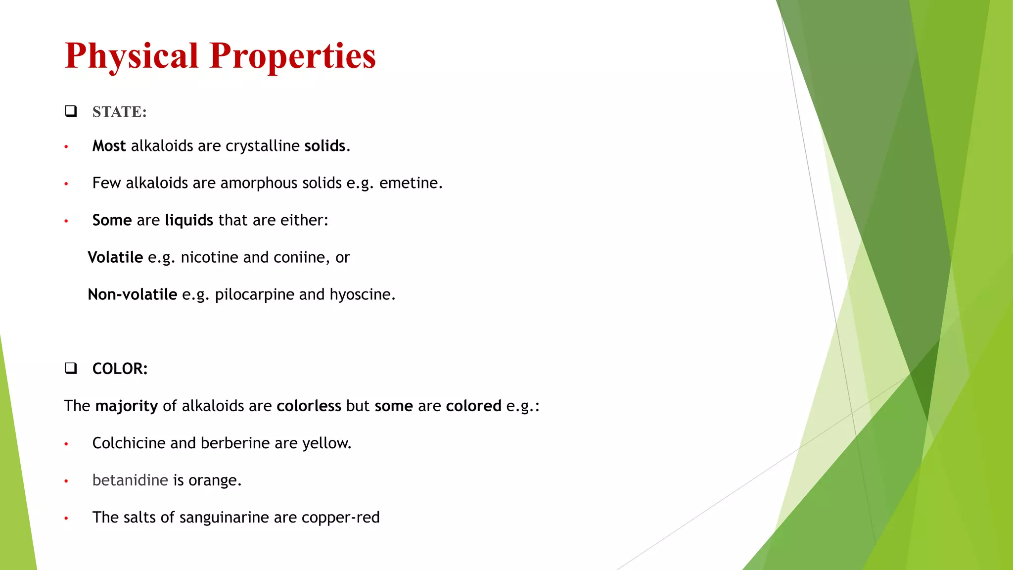 Physical Properties
 STATE:
• Most alkaloids are crystalline solids.
• Few alkaloids are amorphous solids e.g. emetine.
• Some are liquids that are either:
Volatile e.g. nicotine and coniine, or
Non-volatile e.g. pilocarpine and hyoscine.
 COLOR:
The majority of alkaloids are colorless but some are colored e.g.:
• Colchicine and berberine are yellow.
• betanidine is orange.
• The salts of sanguinarine are copper-red
 