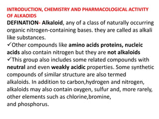 INTRODUCTION, CHEMISTRY AND PHARMACOLOGICAL ACTIVITY
OF ALKAOIDS
DEFINATION- Alkaloid, any of a class of naturally occurring
organic nitrogen-containing bases. they are called as alkali
like substances.
Other compounds like amino acids proteins, nucleic
acids also contain nitrogen but they are not alkaloids
This group also includes some related compounds with
neutral and even weakly acidic properties. Some synthetic
compounds of similar structure are also termed
alkaloids. In addition to carbon,hydrogen and nitrogen,
alkaloids may also contain oxygen, sulfur and, more rarely,
other elements such as chlorine,bromine,
and phosphorus.
 