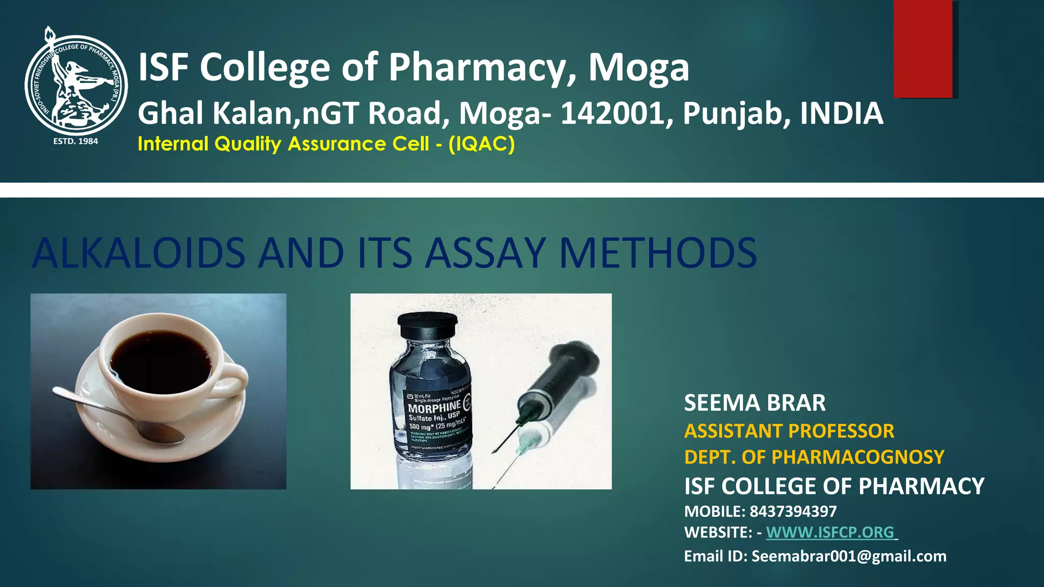 ALKALOIDS AND ITS ASSAY METHODS
SEEMA BRAR
ASSISTANT PROFESSOR
DEPT. OF PHARMACOGNOSY
ISF COLLEGE OF PHARMACY
MOBILE: 8437394397
WEBSITE: - WWW.ISFCP.ORG
ISF College of Pharmacy, Moga
Ghal Kalan,nGT Road, Moga- 142001, Punjab, INDIA
Internal Quality Assurance Cell - (IQAC)
Email ID: Seemabrar001@gmail.com
 