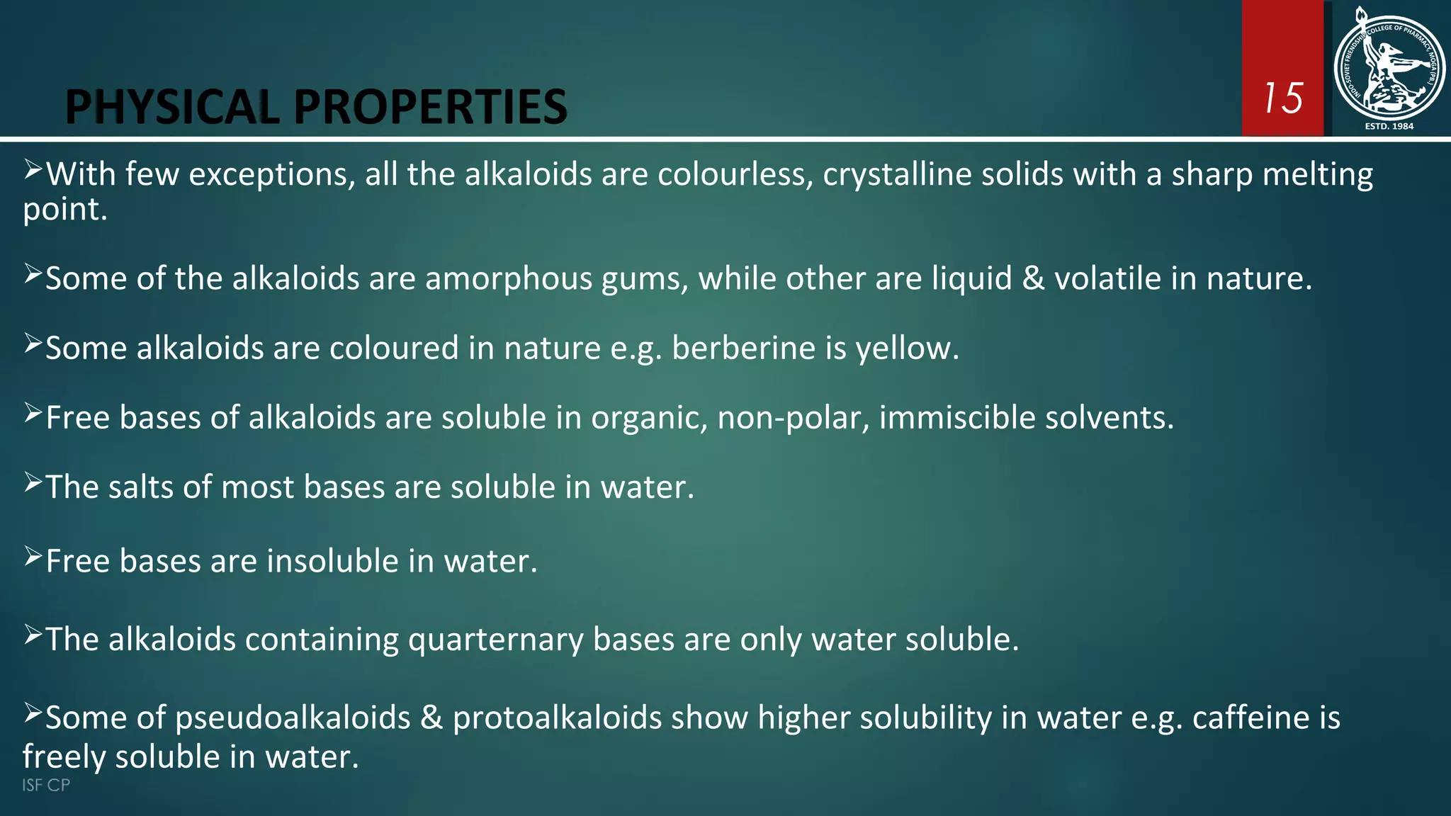 15PHYSICAL PROPERTIES
With few exceptions, all the alkaloids are colourless, crystalline solids with a sharp melting
point.
Some of the alkaloids are amorphous gums, while other are liquid & volatile in nature.
Some alkaloids are coloured in nature e.g. berberine is yellow.
Free bases of alkaloids are soluble in organic, non-polar, immiscible solvents.
The salts of most bases are soluble in water.
Free bases are insoluble in water.
The alkaloids containing quarternary bases are only water soluble.
Some of pseudoalkaloids & protoalkaloids show higher solubility in water e.g. caffeine is
freely soluble in water.
 