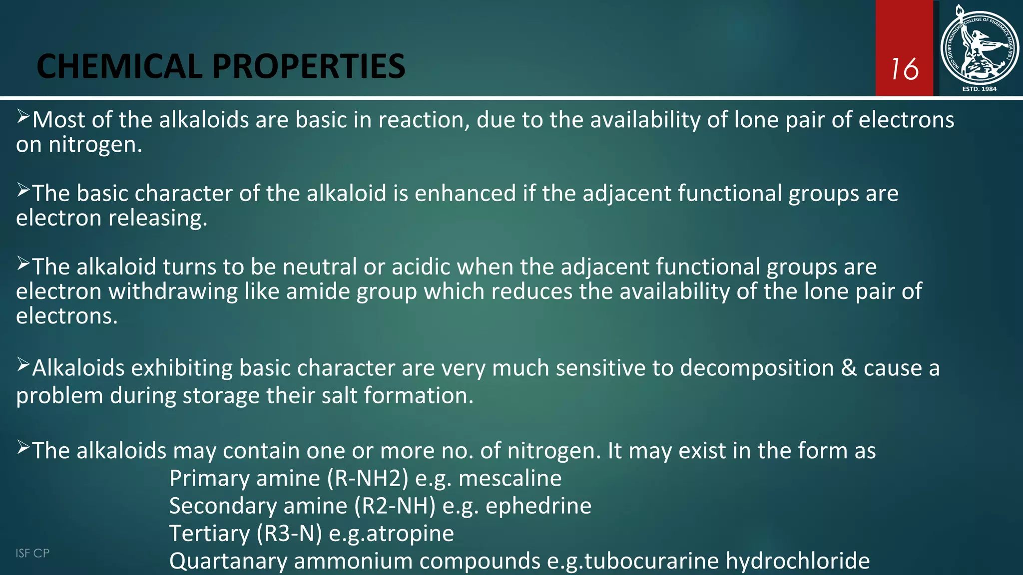 16CHEMICAL PROPERTIES
Most of the alkaloids are basic in reaction, due to the availability of lone pair of electrons
on nitrogen.
The basic character of the alkaloid is enhanced if the adjacent functional groups are
electron releasing.
The alkaloid turns to be neutral or acidic when the adjacent functional groups are
electron withdrawing like amide group which reduces the availability of the lone pair of
electrons.
Alkaloids exhibiting basic character are very much sensitive to decomposition & cause a
problem during storage their salt formation.
The alkaloids may contain one or more no. of nitrogen. It may exist in the form as
Primary amine (R-NH2) e.g. mescaline
Secondary amine (R2-NH) e.g. ephedrine
Tertiary (R3-N) e.g.atropine
Quartanary ammonium compounds e.g.tubocurarine hydrochloride
 