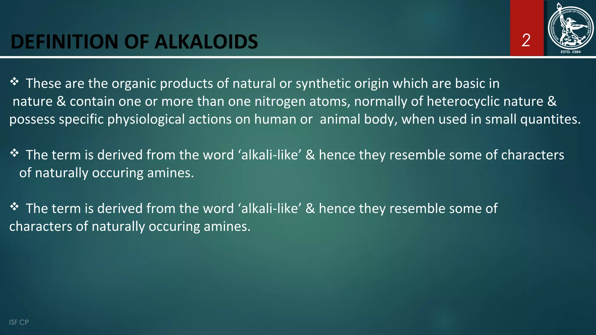 DEFINITION OF ALKALOIDS
 These are the organic products of natural or synthetic origin which are basic in
nature & contain one or more than one nitrogen atoms, normally of heterocyclic nature &
possess specific physiological actions on human or animal body, when used in small quantites.
 The term is derived from the word ‘alkali-like’ & hence they resemble some of characters
of naturally occuring amines.
 The term is derived from the word ‘alkali-like’ & hence they resemble some of
characters of naturally occuring amines.
2
 