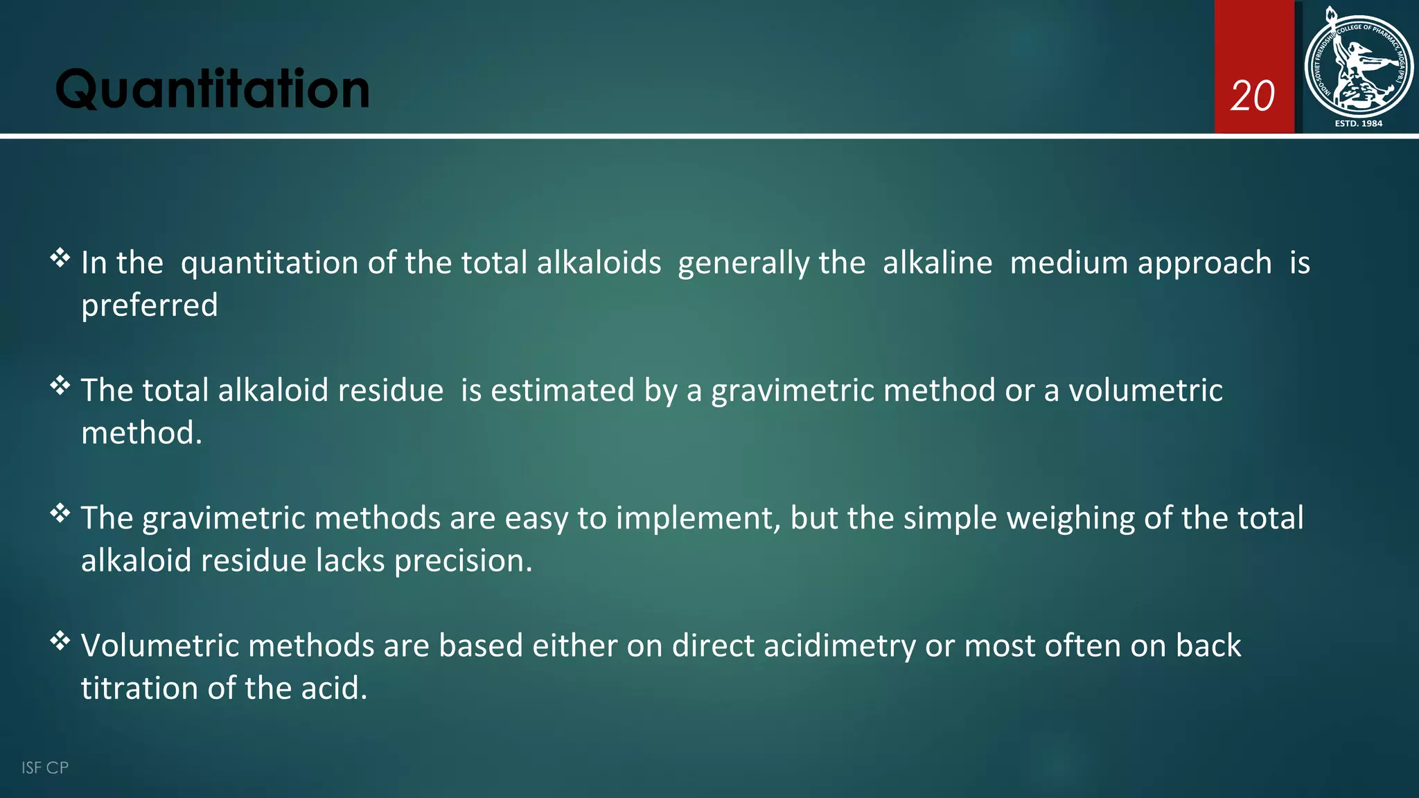 20Quantitation
 In the quantitation of the total alkaloids generally the alkaline medium approach is
preferred
 The total alkaloid residue is estimated by a gravimetric method or a volumetric
method.
 The gravimetric methods are easy to implement, but the simple weighing of the total
alkaloid residue lacks precision.
 Volumetric methods are based either on direct acidimetry or most often on back
titration of the acid.
 
