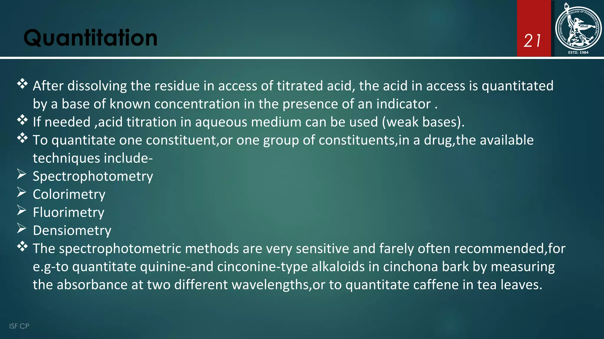 21Quantitation
 After dissolving the residue in access of titrated acid, the acid in access is quantitated
by a base of known concentration in the presence of an indicator .
 If needed ,acid titration in aqueous medium can be used (weak bases).
 To quantitate one constituent,or one group of constituents,in a drug,the available
techniques include-
 Spectrophotometry
 Colorimetry
 Fluorimetry
 Densiometry
 The spectrophotometric methods are very sensitive and farely often recommended,for
e.g-to quantitate quinine-and cinconine-type alkaloids in cinchona bark by measuring
the absorbance at two different wavelengths,or to quantitate caffene in tea leaves.
 