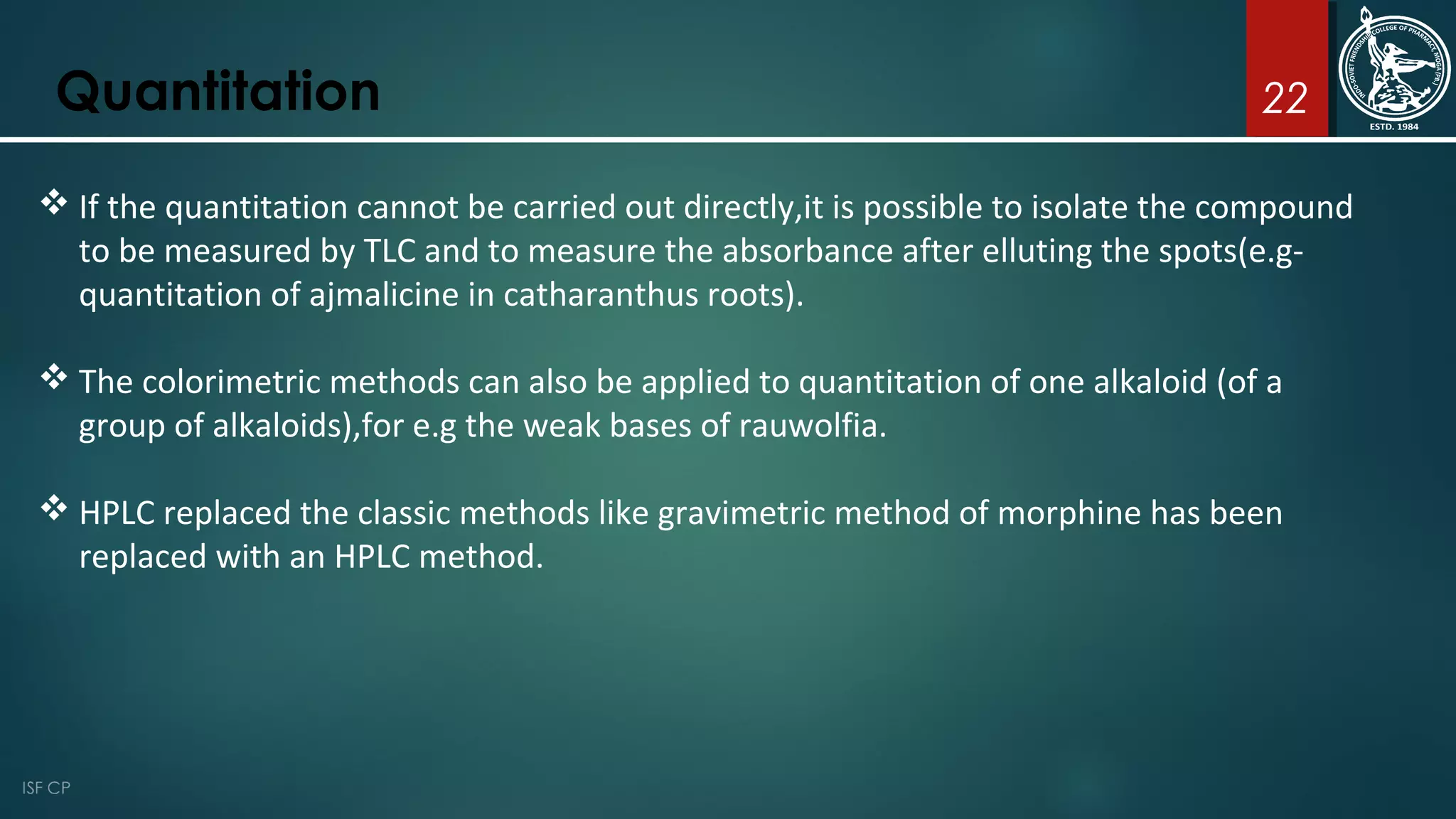 22Quantitation
 If the quantitation cannot be carried out directly,it is possible to isolate the compound
to be measured by TLC and to measure the absorbance after elluting the spots(e.g-
quantitation of ajmalicine in catharanthus roots).
 The colorimetric methods can also be applied to quantitation of one alkaloid (of a
group of alkaloids),for e.g the weak bases of rauwolfia.
 HPLC replaced the classic methods like gravimetric method of morphine has been
replaced with an HPLC method.
 