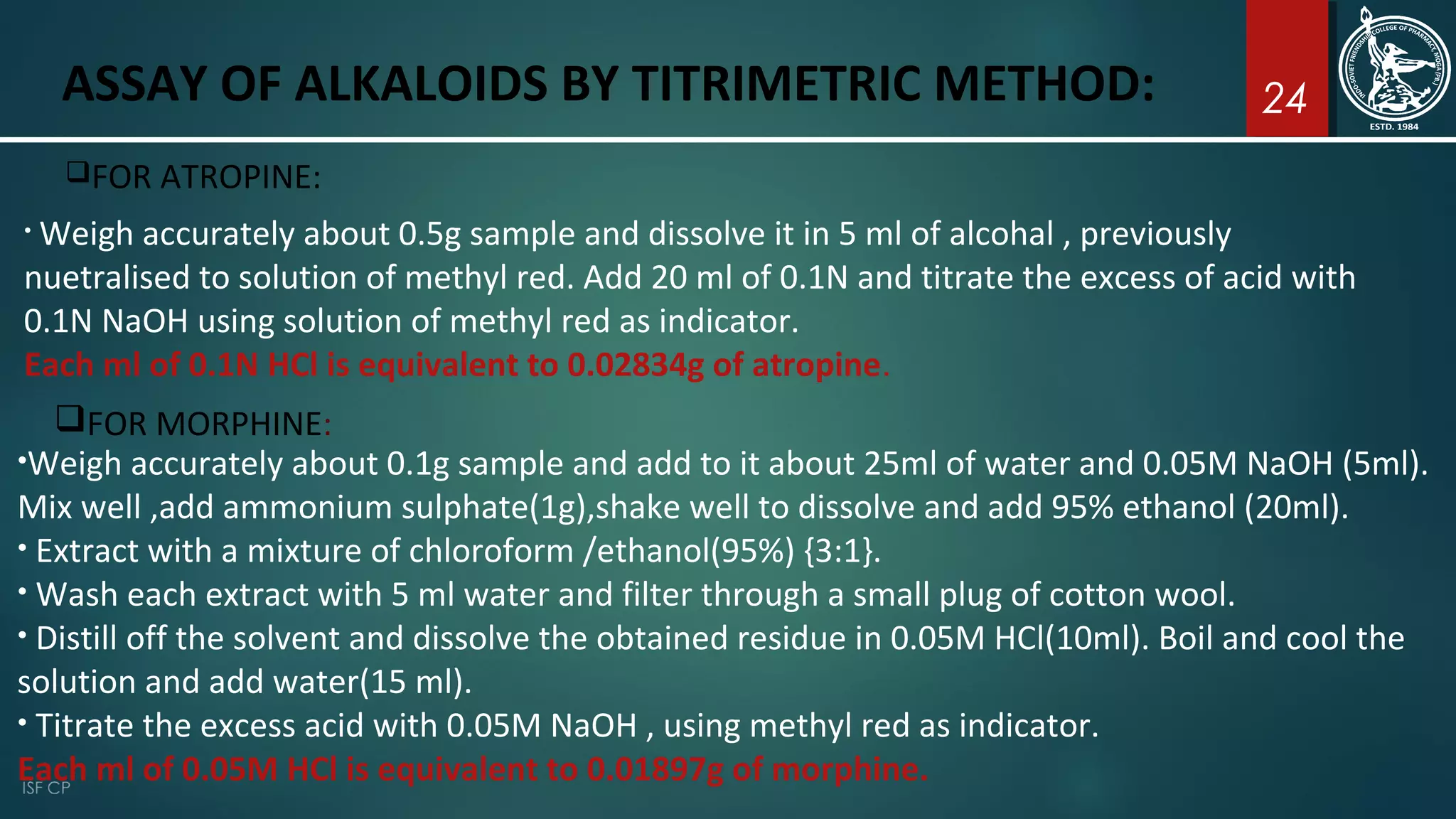 24ASSAY OF ALKALOIDS BY TITRIMETRIC METHOD:
FOR ATROPINE:
• Weigh accurately about 0.5g sample and dissolve it in 5 ml of alcohal , previously
nuetralised to solution of methyl red. Add 20 ml of 0.1N and titrate the excess of acid with
0.1N NaOH using solution of methyl red as indicator.
Each ml of 0.1N HCl is equivalent to 0.02834g of atropine.
FOR MORPHINE:
•Weigh accurately about 0.1g sample and add to it about 25ml of water and 0.05M NaOH (5ml).
Mix well ,add ammonium sulphate(1g),shake well to dissolve and add 95% ethanol (20ml).
• Extract with a mixture of chloroform /ethanol(95%) {3:1}.
• Wash each extract with 5 ml water and filter through a small plug of cotton wool.
• Distill off the solvent and dissolve the obtained residue in 0.05M HCl(10ml). Boil and cool the
solution and add water(15 ml).
• Titrate the excess acid with 0.05M NaOH , using methyl red as indicator.
Each ml of 0.05M HCl is equivalent to 0.01897g of morphine.
 