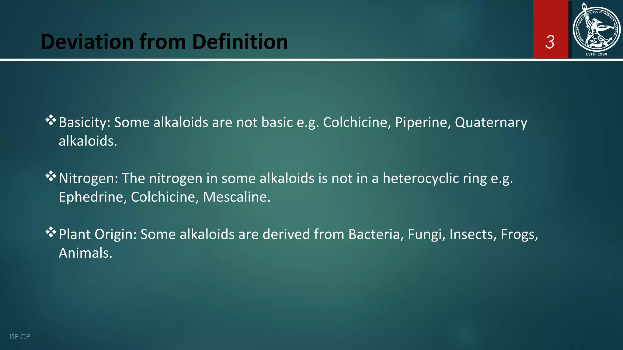 3Deviation from Definition
Basicity: Some alkaloids are not basic e.g. Colchicine, Piperine, Quaternary
alkaloids.
Nitrogen: The nitrogen in some alkaloids is not in a heterocyclic ring e.g.
Ephedrine, Colchicine, Mescaline.
Plant Origin: Some alkaloids are derived from Bacteria, Fungi, Insects, Frogs,
Animals.
 