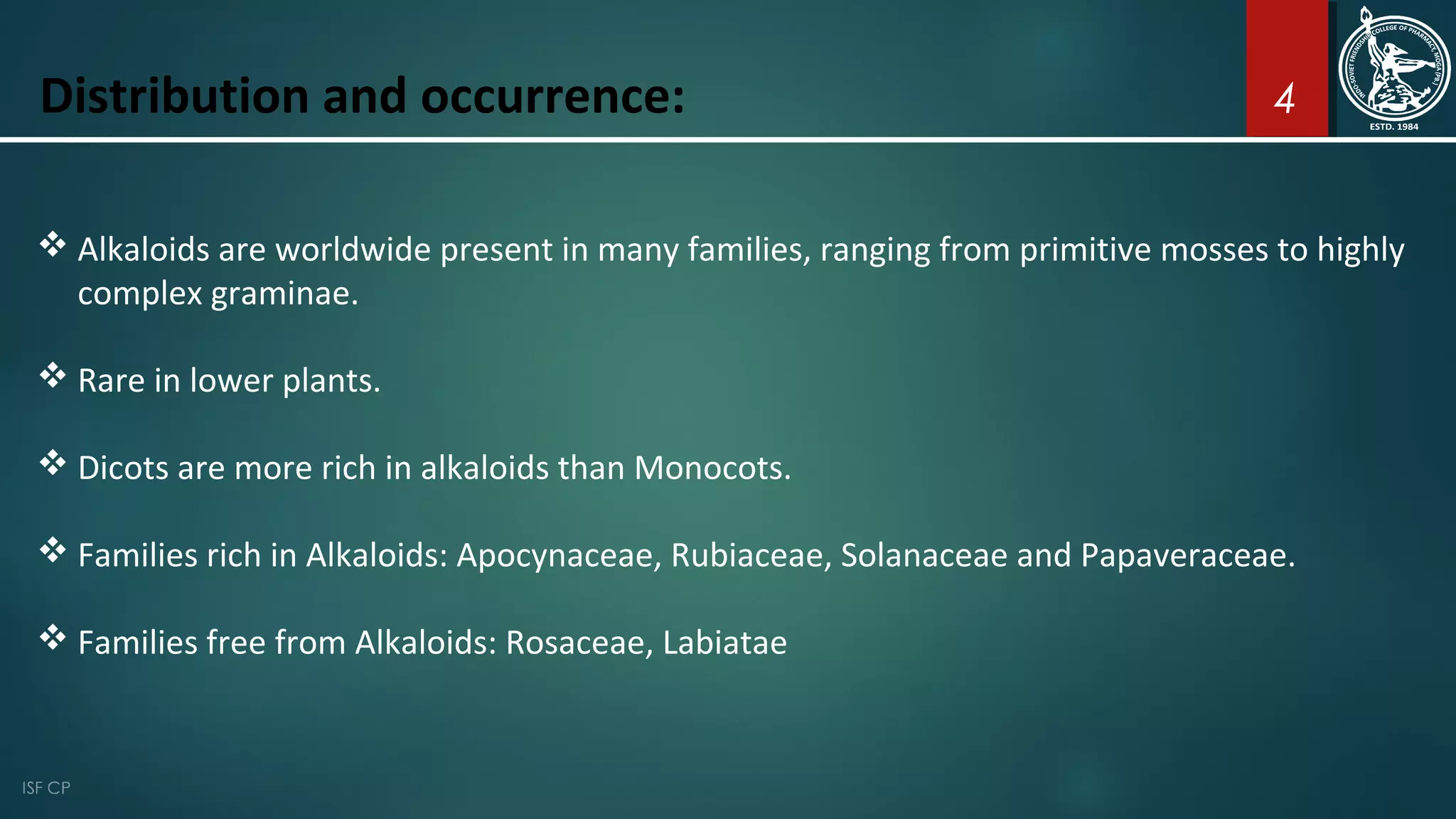 4
 Alkaloids are worldwide present in many families, ranging from primitive mosses to highly
complex graminae.
 Rare in lower plants.
 Dicots are more rich in alkaloids than Monocots.
 Families rich in Alkaloids: Apocynaceae, Rubiaceae, Solanaceae and Papaveraceae.
 Families free from Alkaloids: Rosaceae, Labiatae
Distribution and occurrence:
 