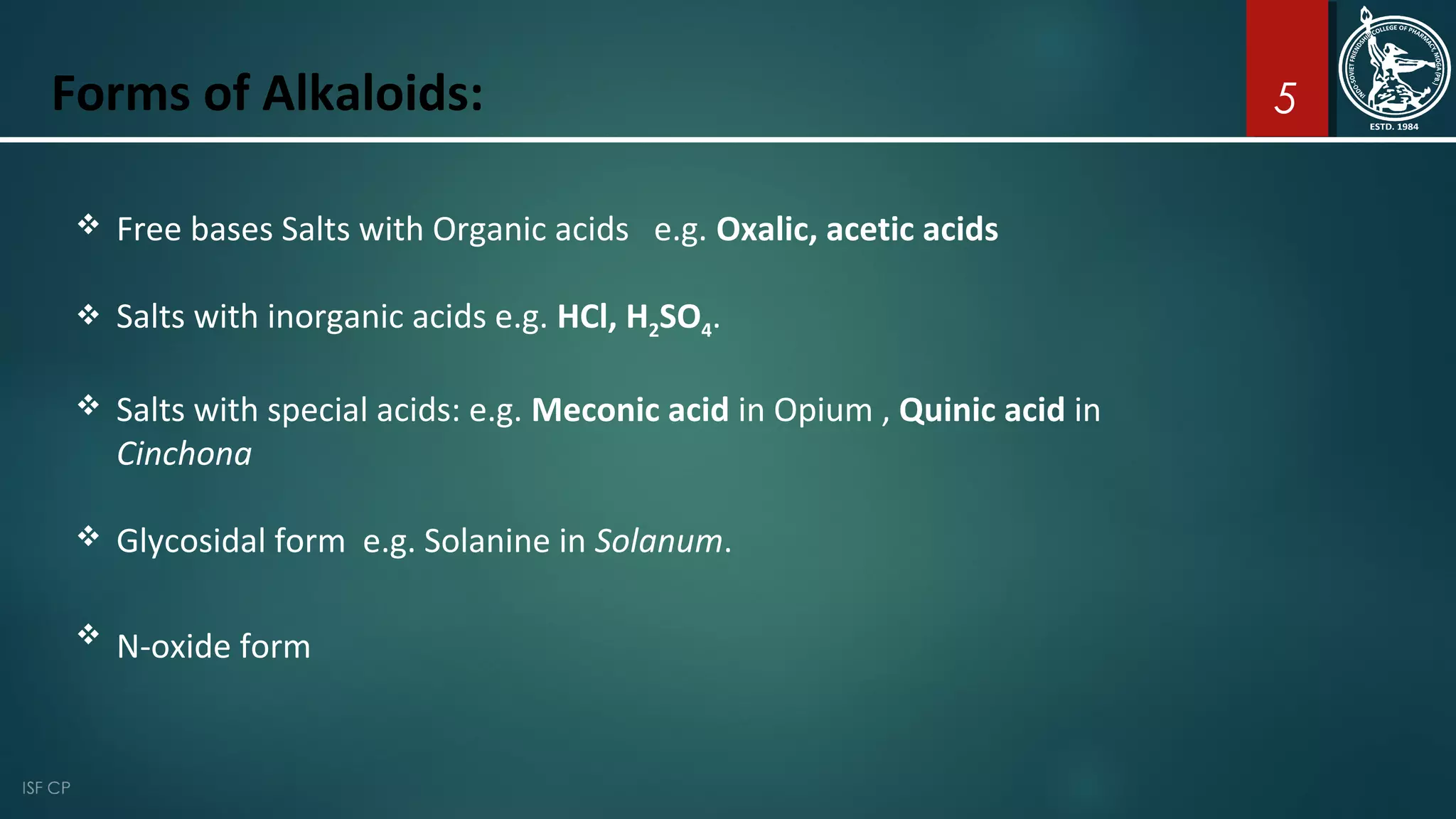 5Forms of Alkaloids:
 Free bases Salts with Organic acids e.g. Oxalic, acetic acids
 Salts with inorganic acids e.g. HCl, H2SO4.
 Salts with special acids: e.g. Meconic acid in Opium , Quinic acid in
Cinchona
 Glycosidal form e.g. Solanine in Solanum.
 N-oxide form
 
