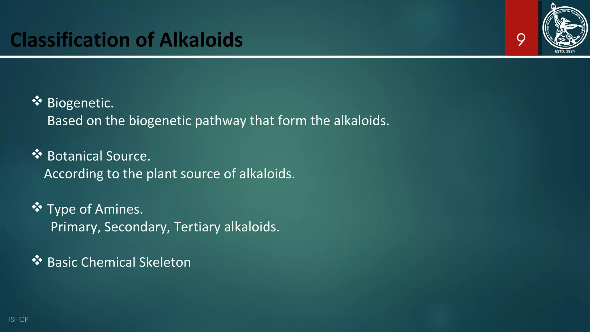 9
 Biogenetic.
Based on the biogenetic pathway that form the alkaloids.
 Botanical Source.
According to the plant source of alkaloids.
 Type of Amines.
Primary, Secondary, Tertiary alkaloids.
 Basic Chemical Skeleton
Classification of Alkaloids
 