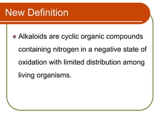 New Definition
 Alkaloids are cyclic organic compounds
containing nitrogen in a negative state of
oxidation with limited distribution among
living organisms.
 