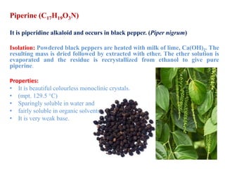 Piperine (C17H19O3N)
It is piperidine alkaloid and occurs in black pepper. (Piper nigrum)
Isolation: Powdered black peppers are heated with milk of lime, Ca(OH)2. The
resulting mass is dried followed by extracted with ether. The ether solution is
evaporated and the residue is recrystallized from ethanol to give pure
piperine.
Properties:
• It is beautiful colourless monoclinic crystals.
• (mpt. 129.5 °C)
• Sparingly soluble in water and
• fairly soluble in organic solvents.
• It is very weak base.
 
