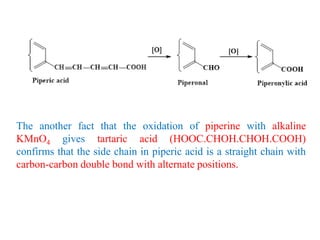 The another fact that the oxidation of piperine with alkaline
KMnO4 gives tartaric acid (HOOC.CHOH.CHOH.COOH)
confirms that the side chain in piperic acid is a straight chain with
carbon-carbon double bond with alternate positions.
 