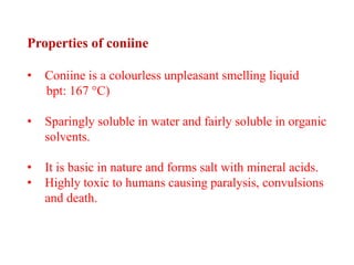 Properties of coniine
• Coniine is a colourless unpleasant smelling liquid
bpt: 167 °C)
• Sparingly soluble in water and fairly soluble in organic
solvents.
• It is basic in nature and forms salt with mineral acids.
• Highly toxic to humans causing paralysis, convulsions
and death.
 