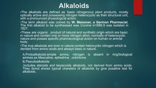 Alkaloids
•The alkaloids are defined as ‘basic nitrogenous plant products, mostly
optically active and possessing nitrogen heterocyclic as their structural unit,
with a pronounced physiological action.
•The term alkaloid was coined by W. Meissner, a Germon Pharmacist.
The first alkaloid to be synthesised was Coniine in1886.It was isolated in
1827.
•These are organic product of natural and synthetic origin which are basic
in nature and contain one or more nitrogen atom, normally of heterocyclic
nature and posses specific pharmacological action on human or animal
body.
•The true alkaloids are toxic in nature.contain hetrocyclic nitrogen which is
derided from amino acids and always basic in nature.
A.Protoalkaloids:simple amine, nitrogen is
amines.ex Mescaline, ephedrine , colchicine
B.Pseudoalkaloids
absent in ring/biological
:includes steroids and terpenoids alkaloids, not derived from amino acids.
They donot shows typical charaters of alkaloids by give posative test for
alkaloids.
 