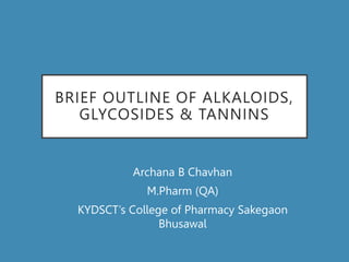BRIEF OUTLINE OF ALKALOIDS,
GLYCOSIDES & TANNINS
Archana B Chavhan
M.Pharm (QA)
KYDSCT’s College of Pharmacy Sakegaon
Bhusawal
 