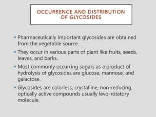 OCCURRENCE AND DISTRIBUTION
OF GLYCOSIDES
 Pharmaceutically important glycosides are obtained
from the vegetable source.
 They occur in various parts of plant like fruits, seeds,
leaves, and barks.
 Most commonly occurring sugars as a product of
hydrolysis of glycosides are glucose, mannose, and
galactose.
 Glycosides are colorless, crystalline, non-reducing,
optically active compounds usually levo-rotatory
molecule.
 