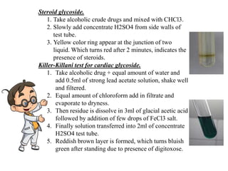 Steroid glycoside.
1. Take alcoholic crude drugs and mixed with CHCl3.
2. Slowly add concentrate H2SO4 from side walls of
test tube.
3. Yellow color ring appear at the junction of two
liquid. Which turns red after 2 minutes, indicates the
presence of steroids.
Killer-Killani test for cardiac glycoside.
1. Take alcoholic drug + equal amount of water and
add 0.5ml of strong lead acetate solution, shake well
and filtered.
2. Equal amount of chloroform add in filtrate and
evaporate to dryness.
3. Then residue is dissolve in 3ml of glacial acetic acid
followed by addition of few drops of FeCl3 salt.
4. Finally solution transferred into 2ml of concentrate
H2SO4 test tube.
5. Reddish brown layer is formed, which turns bluish
green after standing due to presence of digitoxose.
 